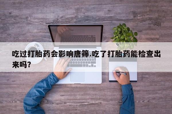 堕胎药药店购买微信联系方式吃过打胎药会影响唐筛.吃了打胎药能检查出来吗？