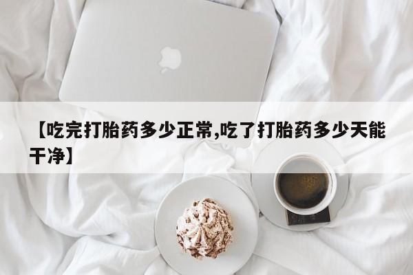 堕胎药药店购买微信联系方式【吃完打胎药多少正常,吃了打胎药多少天能干净】