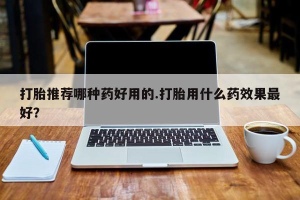 堕胎药药店购买微信联系方式打胎推荐哪种药好用的.打胎用什么药效果最好？