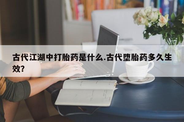 堕胎药药店购买微信联系方式古代江湖中打胎药是什么.古代堕胎药多久生效？