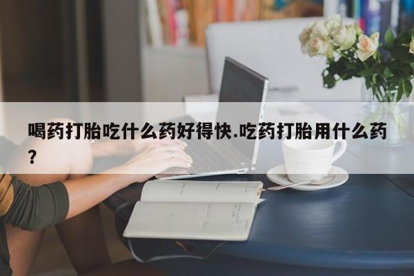 堕胎药药店购买微信联系方式喝药打胎吃什么药好得快.吃药打胎用什么药？