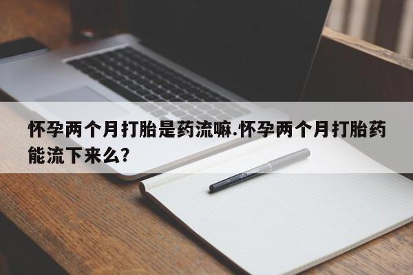 堕胎药药店购买微信联系方式怀孕两个月打胎是药流嘛.怀孕两个月打胎药能流下来么？