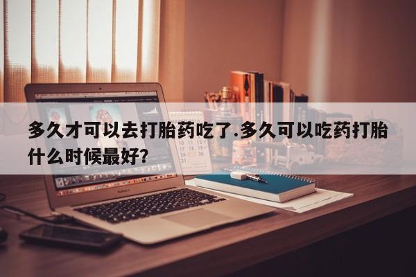 堕胎药药店购买微信联系方式多久才可以去打胎药吃了.多久可以吃药打胎什么时候最好？