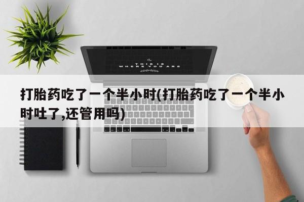 堕胎药药店购买微信联系方式打胎药吃了一个半小时(打胎药吃了一个半小时吐了,还管用吗)