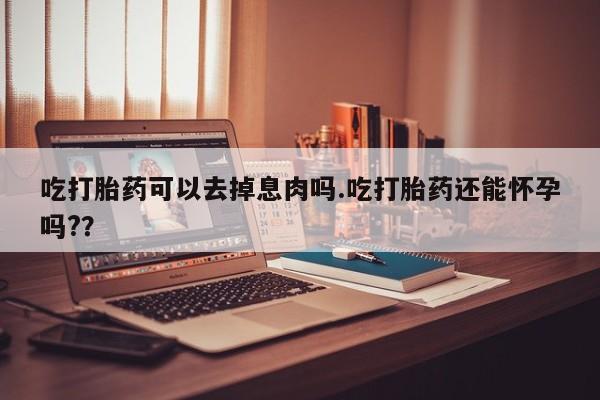 堕胎药药店购买微信联系方式吃打胎药可以去掉息肉吗.吃打胎药还能怀孕吗?？