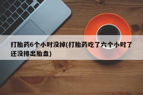 堕胎药药店购买微信联系方式打胎药6个小时没掉(打胎药吃了六个小时了还没排出胎盘)