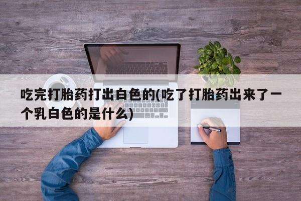 堕胎药药店购买微信联系方式吃完打胎药打出白色的(吃了打胎药出来了一个乳白色的是什么)