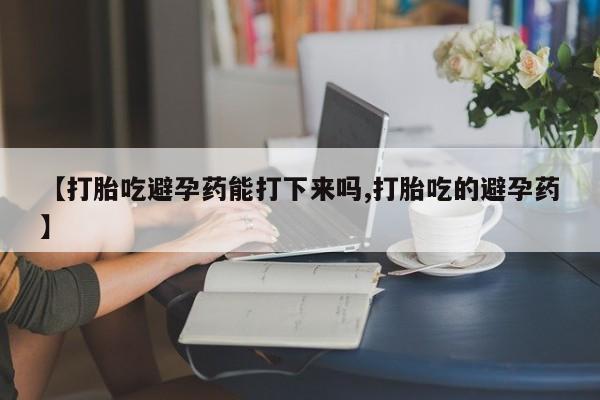 堕胎药药店购买微信联系方式【打胎吃避孕药能打下来吗,打胎吃的避孕药】