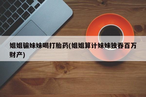 堕胎药药店购买微信联系方式姐姐骗妹妹喝打胎药(姐姐算计妹妹独吞百万财产)