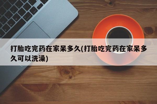 堕胎药药店购买微信联系方式打胎吃完药在家呆多久(打胎吃完药在家呆多久可以洗澡)