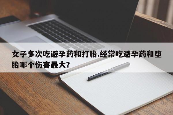 堕胎药药店购买微信联系方式女子多次吃避孕药和打胎.经常吃避孕药和堕胎哪个伤害最大？