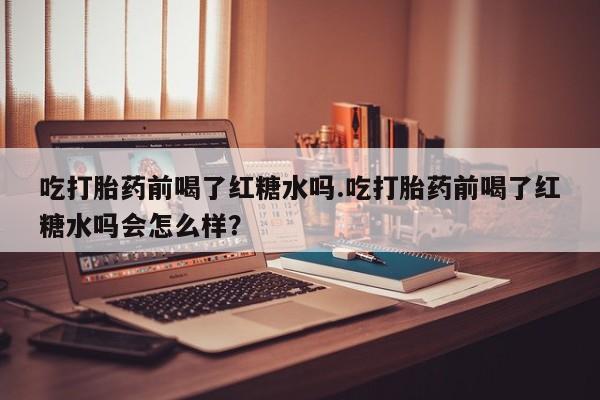 堕胎药药店购买微信联系方式吃打胎药前喝了红糖水吗.吃打胎药前喝了红糖水吗会怎么样？