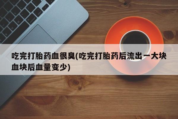 堕胎药药店购买微信联系方式吃完打胎药血很臭(吃完打胎药后流出一大块血块后血量变少)