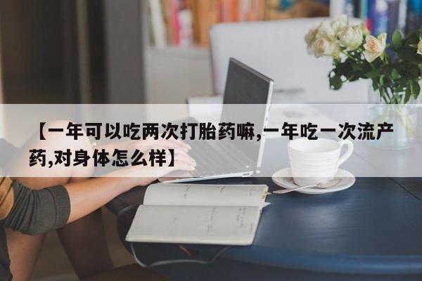 堕胎药药店购买微信联系方式【一年可以吃两次打胎药嘛,一年吃一次流产药,对身体怎么样】