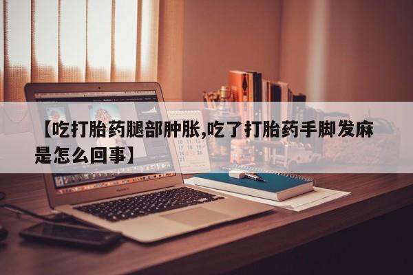 堕胎药药店购买微信联系方式【吃打胎药腿部肿胀,吃了打胎药手脚发麻 是怎么回事】