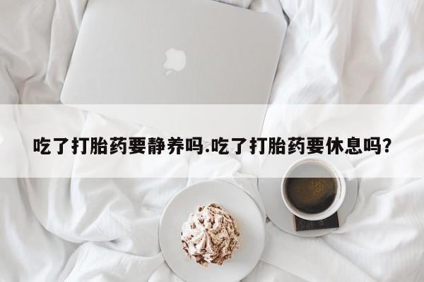 堕胎药药店购买微信联系方式吃了打胎药要静养吗.吃了打胎药要休息吗？