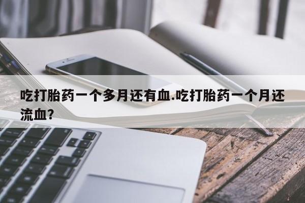 堕胎药药店购买微信联系方式吃打胎药一个多月还有血.吃打胎药一个月还流血？