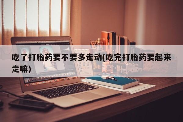 堕胎药药店购买微信联系方式吃了打胎药要不要多走动(吃完打胎药要起来走嘛)