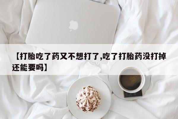 堕胎药药店购买微信联系方式【打胎吃了药又不想打了,吃了打胎药没打掉还能要吗】