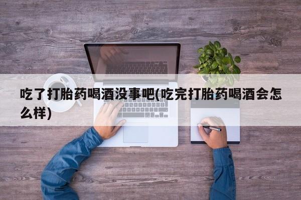 堕胎药药店购买微信联系方式吃了打胎药喝酒没事吧(吃完打胎药喝酒会怎么样)