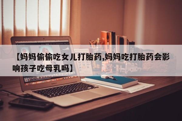 堕胎药药店购买微信联系方式【妈妈偷偷吃女儿打胎药,妈妈吃打胎药会影响孩子吃母乳吗】