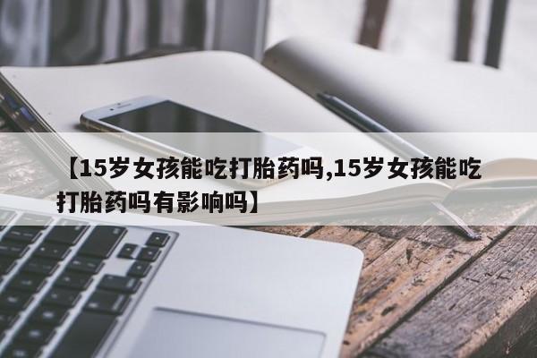 堕胎药药店购买微信联系方式【15岁女孩能吃打胎药吗,15岁女孩能吃打胎药吗有影响吗】