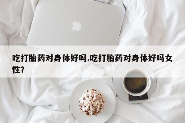 堕胎药药店购买微信联系方式吃打胎药对身体好吗.吃打胎药对身体好吗女性？