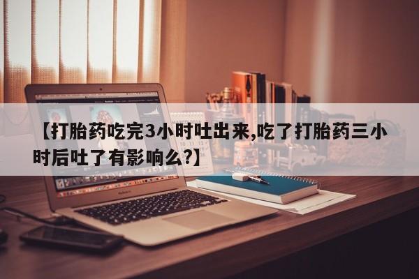 堕胎药药店购买微信联系方式【打胎药吃完3小时吐出来,吃了打胎药三小时后吐了有影响么?】