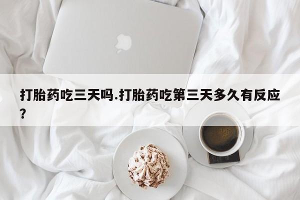 堕胎药药店购买微信联系方式打胎药吃三天吗.打胎药吃第三天多久有反应？