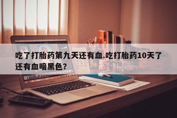 堕胎药药店购买微信联系方式吃了打胎药第九天还有血.吃打胎药10天了还有血暗黑色？