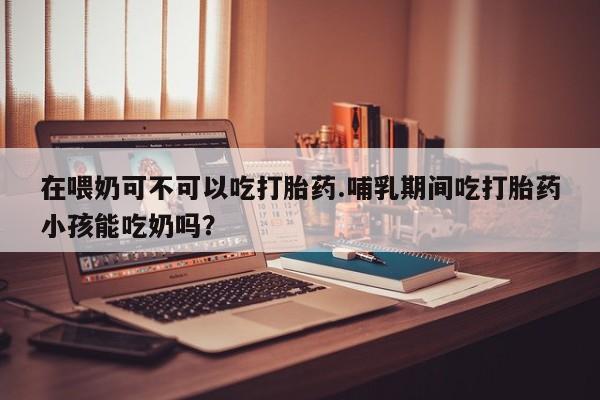 堕胎药药店购买微信联系方式在喂奶可不可以吃打胎药.哺乳期间吃打胎药小孩能吃奶吗？